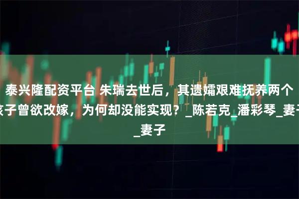泰兴隆配资平台 朱瑞去世后，其遗孀艰难抚养两个孩子曾欲改嫁，为何却没能实现？_陈若克_潘彩琴_妻子