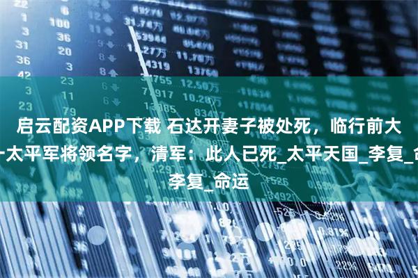 启云配资APP下载 石达开妻子被处死，临行前大喊一太平军将领名字，清军：此人已死_太平天国_李复_命运