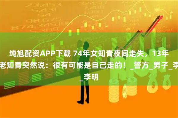 纯旭配资APP下载 74年女知青夜间走失，13年后老知青突然说：很有可能是自己走的！_警方_男子_李明