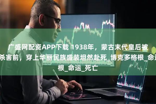 广盛网配资APP下载 1938年，蒙古末代皇后被斯大林杀害前，穿上华丽民族盛装坦然赴死_博克多格根_命运_死亡