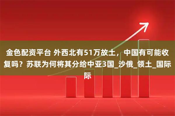 金色配资平台 外西北有51万故土，中国有可能收复吗？苏联为何将其分给中亚3国_沙俄_领土_国际