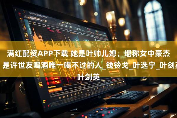 满红配资APP下载 她是叶帅儿媳，堪称女中豪杰，是许世友喝酒唯一喝不过的人_钱铃戈_叶选宁_叶剑英