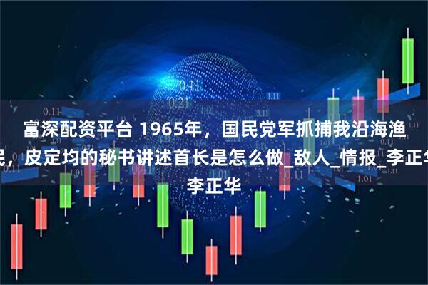 富深配资平台 1965年，国民党军抓捕我沿海渔民，皮定均的秘书讲述首长是怎么做_敌人_情报_李正华