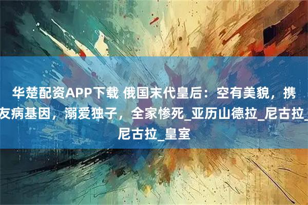 华楚配资APP下载 俄国末代皇后：空有美貌，携带血友病基因，溺爱独子，全家惨死_亚历山德拉_尼古拉_皇室