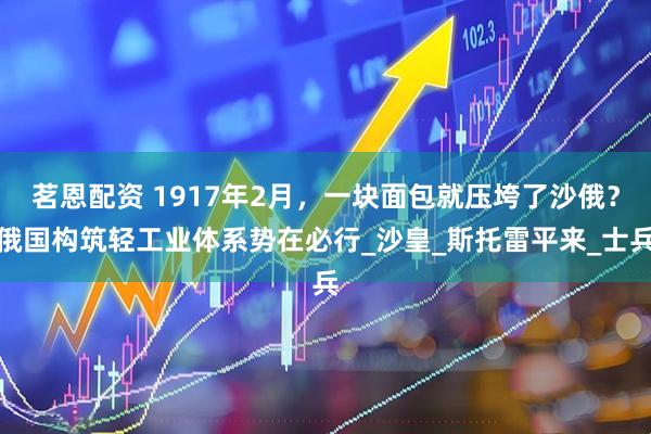 茗恩配资 1917年2月，一块面包就压垮了沙俄？俄国构筑轻工业体系势在必行_沙皇_斯托雷平来_士兵