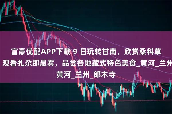 富豪优配APP下载 9 日玩转甘南，欣赏桑科草原日出，观看扎尕那晨雾，品尝各地藏式特色美食_黄河_兰州_郎木寺