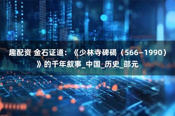 趣配资 金石证道：《少林寺碑碣（566—1990）》的千年叙事_中国_历史_邵元