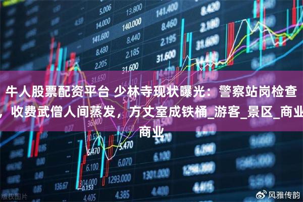 牛人股票配资平台 少林寺现状曝光：警察站岗检查，收费武僧人间蒸发，方丈室成铁桶_游客_景区_商业