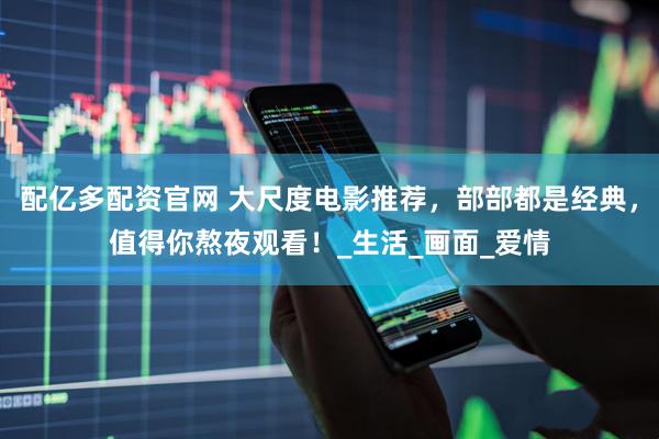 配亿多配资官网 大尺度电影推荐，部部都是经典，值得你熬夜观看！_生活_画面_爱情