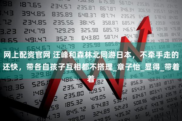 网上配资官网 汪峰和森林北同游日本，不牵手走的还快，带各自孩子互相都不搭理_章子怡_显得_带着