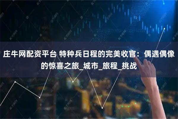 庄牛网配资平台 特种兵日程的完美收官：偶遇偶像的惊喜之旅_城市_旅程_挑战