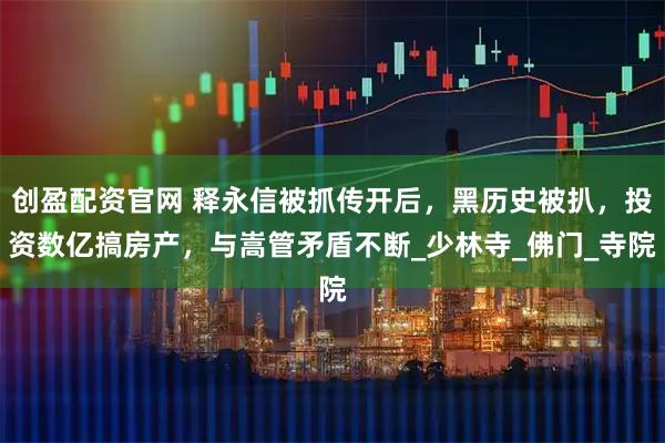 创盈配资官网 释永信被抓传开后，黑历史被扒，投资数亿搞房产，与嵩管矛盾不断_少林寺_佛门_寺院