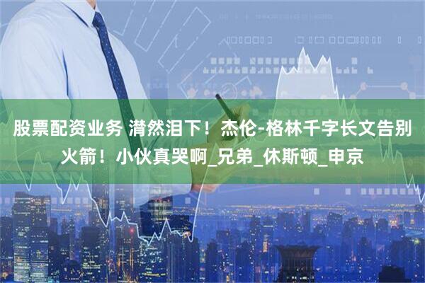 股票配资业务 潸然泪下！杰伦-格林千字长文告别火箭！小伙真哭啊_兄弟_休斯顿_申京