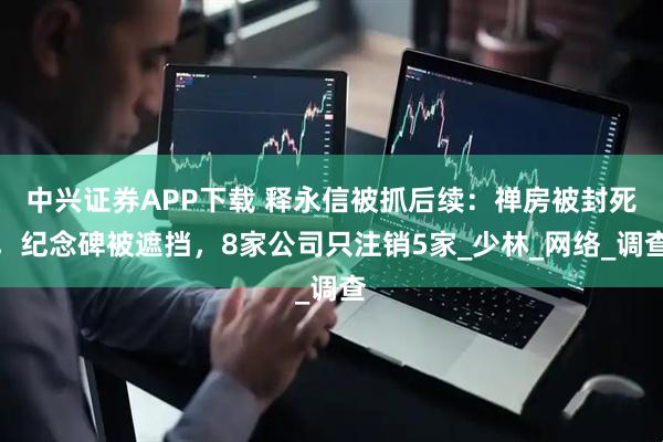 中兴证券APP下载 释永信被抓后续：禅房被封死，纪念碑被遮挡，8家公司只注销5家_少林_网络_调查