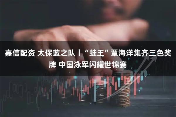 嘉信配资 太保蓝之队丨“蛙王”覃海洋集齐三色奖牌 中国泳军闪耀世锦赛