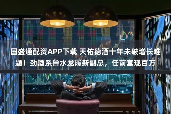 国盛通配资APP下载 天佑德酒十年未破增长难题！劲酒系鲁水龙履新副总，任前套现百万
