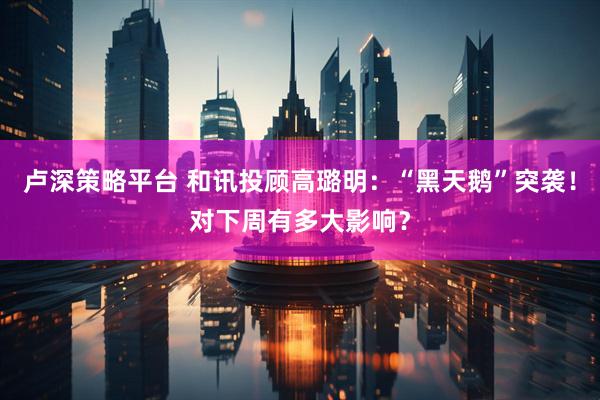 卢深策略平台 和讯投顾高璐明：“黑天鹅”突袭！对下周有多大影响？