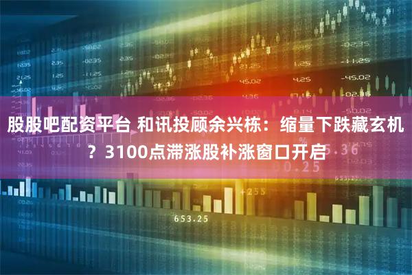 股股吧配资平台 和讯投顾余兴栋：缩量下跌藏玄机？3100点滞涨股补涨窗口开启