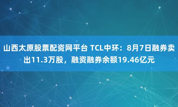 山西太原股票配资网平台 TCL中环：8月7日融券卖出11.3万股，融资融券余额19.46亿元