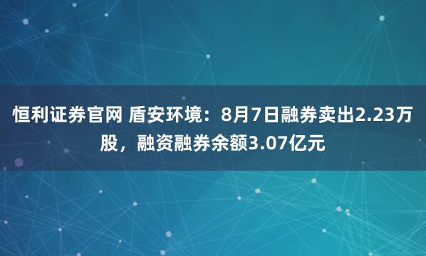 恒利证券官网 盾安环境：8月7日融券卖出2.23万股，融资融券余额3.07亿元