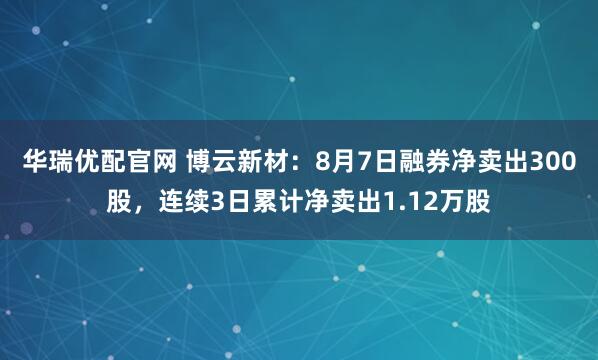 华瑞优配官网 博云新材：8月7日融券净卖出300股，连续3日累计净卖出1.12万股