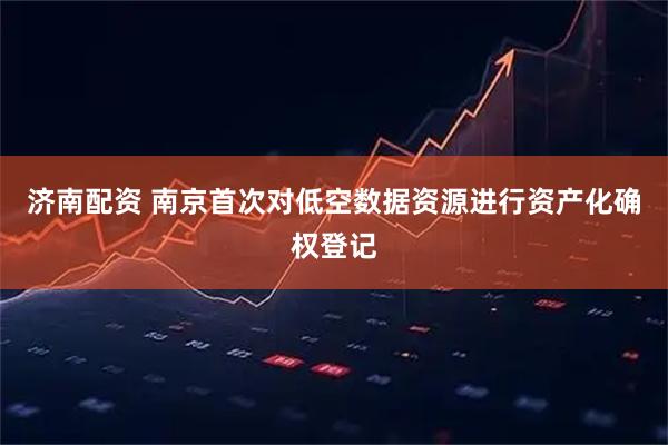 济南配资 南京首次对低空数据资源进行资产化确权登记