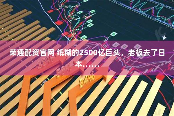 荣通配资官网 纸糊的2500亿巨头，老板去了日本……