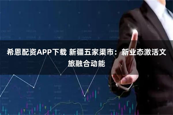 希恩配资APP下载 新疆五家渠市：新业态激活文旅融合动能
