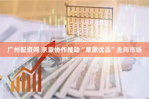 广州配资网 京蒙协作推动“草原优品”走向市场
