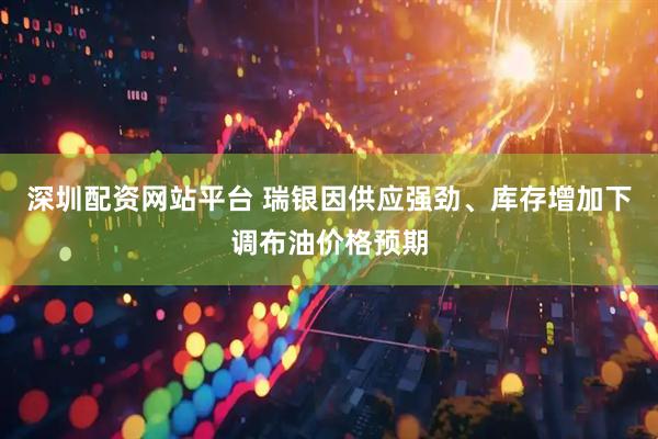 深圳配资网站平台 瑞银因供应强劲、库存增加下调布油价格预期