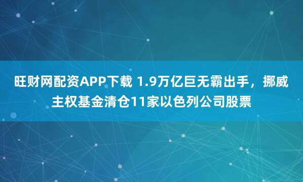 旺财网配资APP下载 1.9万亿巨无霸出手，挪威主权基金清仓11家以色列公司股票