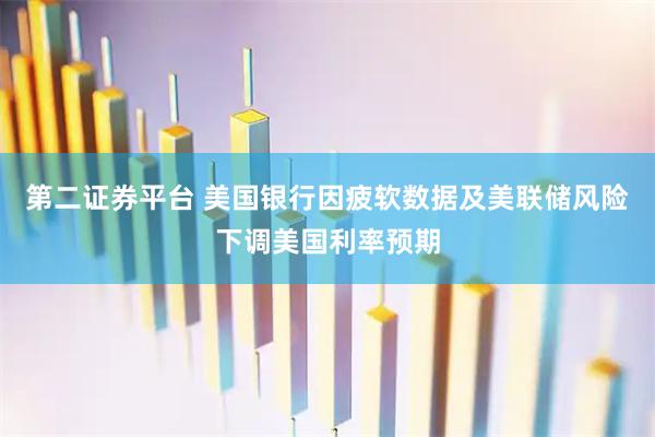 第二证券平台 美国银行因疲软数据及美联储风险下调美国利率预期