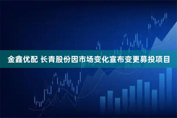 金鑫优配 长青股份因市场变化宣布变更募投项目
