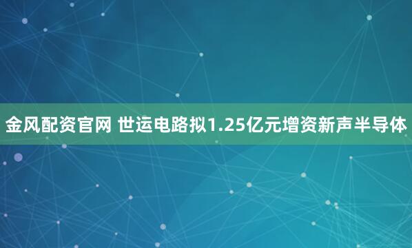金风配资官网 世运电路拟1.25亿元增资新声半导体