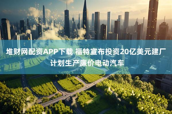 堆财网配资APP下载 福特宣布投资20亿美元建厂 计划生产廉价电动汽车