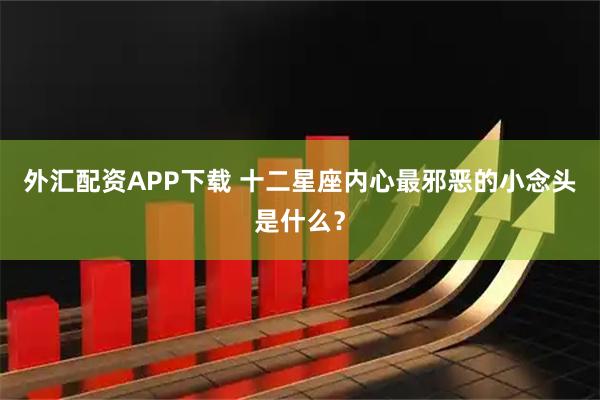 外汇配资APP下载 十二星座内心最邪恶的小念头是什么？