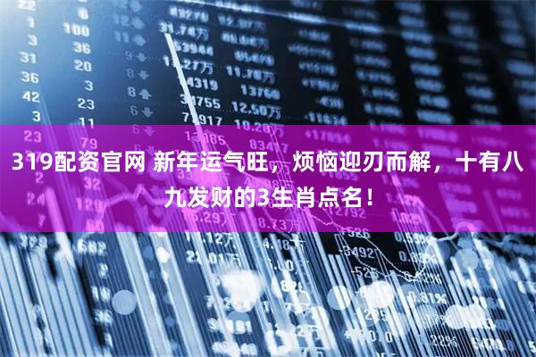319配资官网 新年运气旺，烦恼迎刃而解，十有八九发财的3生肖点名！