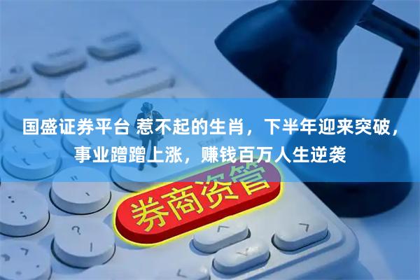 国盛证券平台 惹不起的生肖，下半年迎来突破，事业蹭蹭上涨，赚钱百万人生逆袭