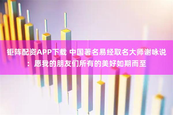 钜阵配资APP下载 中国著名易经取名大师谢咏说：愿我的朋友们所有的美好如期而至