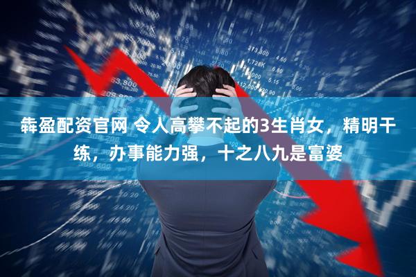 犇盈配资官网 令人高攀不起的3生肖女，精明干练，办事能力强，十之八九是富婆