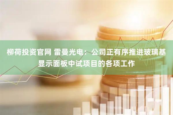 柳荷投资官网 雷曼光电：公司正有序推进玻璃基显示面板中试项目的各项工作