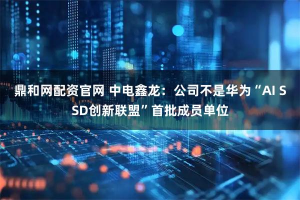 鼎和网配资官网 中电鑫龙：公司不是华为“AI SSD创新联盟”首批成员单位