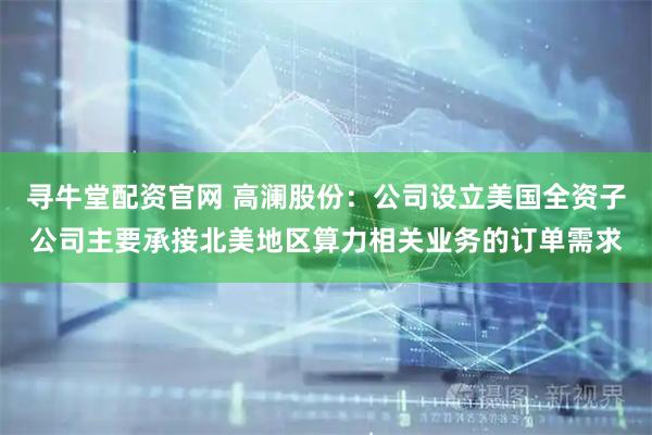 寻牛堂配资官网 高澜股份：公司设立美国全资子公司主要承接北美地区算力相关业务的订单需求