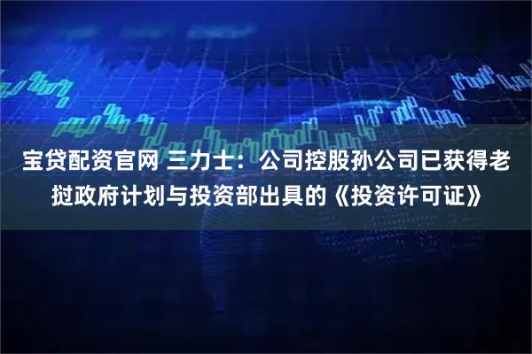 宝贷配资官网 三力士：公司控股孙公司已获得老挝政府计划与投资部出具的《投资许可证》
