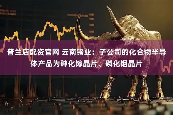 普兰店配资官网 云南锗业：子公司的化合物半导体产品为砷化镓晶片、磷化铟晶片