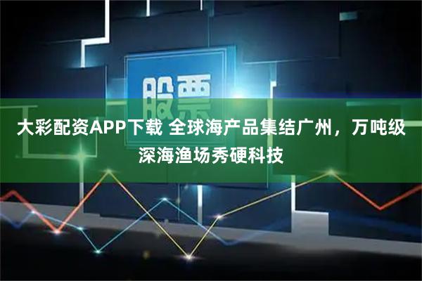 大彩配资APP下载 全球海产品集结广州，万吨级深海渔场秀硬科技