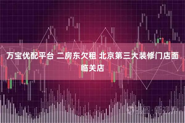 万宝优配平台 二房东欠租 北京第三大装修门店面临关店