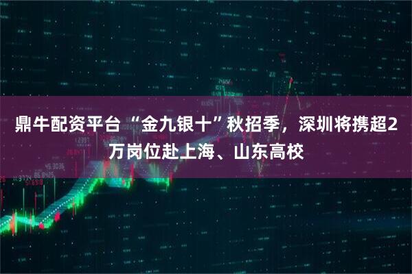 鼎牛配资平台 “金九银十”秋招季，深圳将携超2万岗位赴上海、山东高校