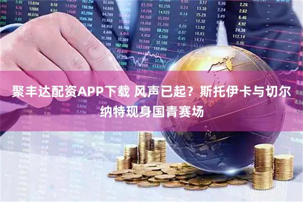 聚丰达配资APP下载 风声已起？斯托伊卡与切尔纳特现身国青赛场