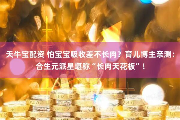 天牛宝配资 怕宝宝吸收差不长肉？育儿博主亲测：合生元派星堪称“长肉天花板”！